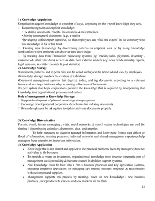 33
1) Knowledge Acquisition
Organisation acquire knowledge in a number of ways, depending on the type of knowledge they seek.
 Documenting tacit and explicit knowledge:
• By storing documents, reports, presentations & best practices.
• Storing unstructured documents (e.g., e-mails)
•Developing online expert networks, so that employees can ―find the expert‖ in the company who
has knowledge in his or her head.
 Creating new Knowledge by discovering patterns in corporate data or by using knowledge
workstations where engineers can discover new knowledge.
 By tracking data from Transaction processing systems (eg: tracking sales, payments, inventory ,
customers & other vital data) as well as data from external sources (eg: news feeds, industry reports,
legal opinions, scientific research & govt statistics)
2) Knowledge Storage
•Documents, patterns, and experts rules can be stored so they can be retrieved and used by employees.
•Knowledge storage involves the creation of a database.
•Document management systems that digitize, index, and tag documents according to a coherent
framework are large databases adept at storing collections of documents.
•Expert system also helps corporations preserve the knowledge that is acquired by incorporating that
knowledge into organizational processes and culture.
Role of management in Knowledge Storage:
Support development of planned knowledge storage systems
Encourage development of corporate-wide schemas for indexing documents
Reward employees for taking time to update and store documents properly
3) Knowledge Dissemination
Portals, e-mail, instant messaging , wikis, social networks, & search engine technologies are used for
sharing / disseminating calendars, documents, data , and graphics.
To help managers to discover required information and knowledge from a vast deluge or
flood of information; -training programs, informal networks and shared management experience help
managers focus attention on important information.
4) Knowledge Application
 Knowledge that is not shared and applied to the practical problems faced by managers; does not
add value to the business.
 To provide a return on investment, organizational knowledge must become systematic part of
management decision making & become situated in decision-support systems.
 New knowledge must be built into a firm‘s business processes and key application systems,
including enterprise application for managing key internal business processes & relationships
with customers and suppliers.
 Management supports this process by creating- based on new knowledge - new business
practices , new products & services and new markets for the firm.
 