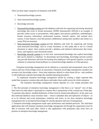 36
There are three major categories of enterprise-wide KMS:
1. Structured knowledge systems
2. Semi-structured knowledge systems
3. Knowledge networks
o Structured knowledge systems provide databases and tools for organizing and storing structured
knowledge that exists in formal documents. KPMG International's KWorld is an example. It
provides online access to presentations, white papers, best practice guidelines, methodologies,
human resources information, professional resumes, research reports, and external news
sources. It also features a tool that permits collaboration among team members and clients in a
secure Web environment
o Semi-structured knowledge systems provide databases and tools for organizing and storing
semi-structured knowledge, such as e-mail, brochures, or rich media that is not in a formal
document or report. Such systems provide a database and technical infrastructure that tracks,
stores, and organizes semi-structured content.
o Knowledge network systems try to turn tacit, unstructured knowledge into explicit knowledge
that can be shared in a database. To disseminate tacit knowledge, knowledge network systems
may provide directories and tools for locating firm employees with special expertise, or provide
solutions to commonly found problems in a central knowledge database or FAQ repository
Enterprise knowledge management can be defined as a consistent and incorporated vision of the
sources and uses of knowledge across an association. Enterprise knowledge management considers into
account every knowledge source—from what employees identify to what clients tell us—and combines
it with traditional corporate knowledge like standard operating procedures.
To implement enterprise knowledge management initiate by creating a single corporate data
model that recognizes common data and objects and makes them usable across the whole enterprise.
The enterprise knowledge management scheme depends on a few simple principles and
traits:
1. The first principle of enterprise knowledge management is that there is no ―natural‖ view of data.
Each and every data object is generated in a manner that is autonomous of the eventual use of that data.
To generate data objects, standard definitions of them must be formed and adhered to. In the same way
that relational databases must normalize data— remove redundant data and replication of objects—so
as to be efficient and avoid maintenance confusion and errors, so too does enterprise knowledge
management rely on normalized knowledge for smooth operation and ease of management.
2. Enterprise knowledge management needs open architectures and standard protocols. The individual
applications that will maintain enterprise knowledge management all through the organization must be
able to converse with each other, which is why applications with proprietary data stores have no
position in enterprise knowledge management.
 