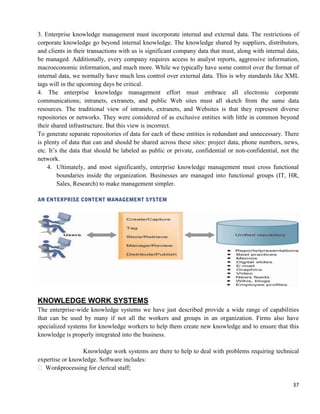 37
3. Enterprise knowledge management must incorporate internal and external data. The restrictions of
corporate knowledge go beyond internal knowledge. The knowledge shared by suppliers, distributors,
and clients in their transactions with us is significant company data that must, along with internal data,
be managed. Additionally, every company requires access to analyst reports, aggressive information,
macroeconomic information, and much more. While we typically have some control over the format of
internal data, we normally have much less control over external data. This is why standards like XML
tags will in the upcoming days be critical.
4. The enterprise knowledge management effort must embrace all electronic corporate
communications; intranets, extranets, and public Web sites must all sketch from the same data
resources. The traditional view of intranets, extranets, and Websites is that they represent diverse
repositories or networks. They were considered of as exclusive entities with little in common beyond
their shared infrastructure. But this view is incorrect.
To generate separate repositories of data for each of these entities is redundant and unnecessary. There
is plenty of data that can and should be shared across these sites: project data, phone numbers, news,
etc. It‘s the data that should be labeled as public or private, confidential or non-confidential, not the
network.
4. Ultimately, and most significantly, enterprise knowledge management must cross functional
boundaries inside the organization. Businesses are managed into functional groups (IT, HR,
Sales, Research) to make management simpler.
KNOWLEDGE WORK SYSTEMS
The enterprise-wide knowledge systems we have just described provide a wide range of capabilities
that can be used by many if not all the workers and groups in an organization. Firms also have
specialized systems for knowledge workers to help them create new knowledge and to ensure that this
knowledge is properly integrated into the business.
Knowledge work systems are there to help to deal with problems requiring technical
expertise or knowledge. Software includes:
 Word-processing for clerical staff;
 