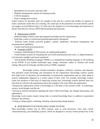 38
 Spreadsheets for accounts, and sales staff;
 Database managements systems for keeping records;
 CAD for designers;
 Project management systems;
Expert systems for specialist staff. An example of this may be a system that enables an engineer to
select a particular metal alloy for a bearing. He could type in the parameters he needs and the system
can suggest several different alloys. It is then up to the engineer to us his knowledge and experience to
decide what alloy he will use. KWS help the professional specialist.
Requirements of KWS
 Help knowledge workers create and integrate knowledge into the organization.
 Need links worker to external and internal(organization) information.
 Software needs include powerful graphics, analytic capabilities, document management, and
communication capabilities.
 Usually need much processing power.
Examples of KWS
 Computer Aided Design (CAD) systems for sophisticated graphics,
 Virtual Reality systems for simulating the real world (entertainment and work, i.e. flightsimulators).
Use interactive graphics and sensor equipment.
 Virtual Reality Modeling Language (VRML) is a standardized modeling language to 3-D modeling
on the WWW. It can include multimedia types (image, animation, audio) to simulate real world
settings. Browsers by Netscape and Microsoft are VRML compliant.
Knowledge workers, include researchers, designers, architects, scientists, and engineers
who primarily create knowledge and information for the organization. Knowledge workers usually
have high levels of education and memberships in professional organizations and are often asked to
exercise independent judgment as a routine aspect of their work. For example, knowledge workers
create new products or find ways of improving existing ones. Knowledge workers perform three key
roles that are critical to the organization and to the managers who work within the organization:
• Keeping the organization current in knowledge as it develops in the external world—in technology,
science, social thought, and the arts
• Serving as internal consultants regarding the areas of their knowledge, the changes taking place, and
opportunities
Knowledge work systems require strong links to external knowledge bases in addition to specialized
hardware and software.
• Acting as change agents, evaluating, initiating, and promoting change projects
REQUIREMENTS OF KNOWLEDGE WORK SYSTEMS
Most knowledge workers rely on office systems, such as word processors, voice mail, e-mail,
videoconferencing, and scheduling systems, which are designed to increase worker productivity in the
 
