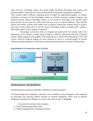 39
office. However, knowledge workers also require highly specialized knowledge work systems with
powerful graphics, analytical tools, and communications and document management capabilities.
These systems require sufficient computing power to handle the sophisticated graphics or complex
calculations necessary for such knowledge workers as scientific researchers, product designers, and
financial analysts. Because knowledge workers are so focused on knowledge in the external world,
these systems also must give the worker quick and easy access to external databases. They typically
feature user-friendly interfaces that enable users to perform needed tasks without having to spend a
great deal of time learning how to use the system. Knowledge workers are highly paid—wasting a
knowledge worker‘s time is simply too expensive
Knowledge workstations often are designed and optimized for the specific tasks to be
performed; so, for example, a design engineer requires a different workstation setup than a financial
analyst. Design engineers need graphics with enough power to handle three-dimensional (3-D) CAD
systems. However, financial analysts are more interested in access to a myriad number of external
databases and large databases for efficiently storing and accessing massive amounts of financial data.
INTELLIGENT TECHNIQUES
BUSINESS INTELLIGENCE SYSTEM / ARTIFICIAL INTELLIGENCE
All human beings have intelligence, which they use for problem solving. Intelligence when supported
by knowledge and reasoning abilities becomes an artificial intelligence. When such an artificial
intelligence is packed into a database as a system, then what we have is AI system.
AI systems fall into three basic categories,
1) Expert Systems (knowledge based),
2) Natural Language (Native languages) Systems,
 