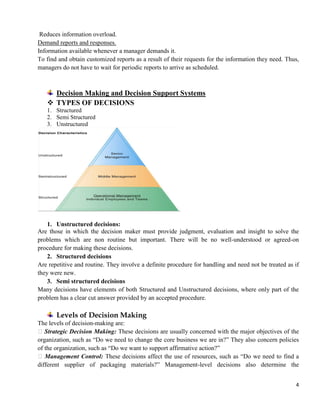 4
Reduces information overload.
Demand reports and responses.
Information available whenever a manager demands it.
To find and obtain customized reports as a result of their requests for the information they need. Thus,
managers do not have to wait for periodic reports to arrive as scheduled.
Decision Making and Decision Support Systems
 TYPES OF DECISIONS
1. Structured
2. Semi Structured
3. Unstructured
1. Unstructured decisions:
Are those in which the decision maker must provide judgment, evaluation and insight to solve the
problems which are non routine but important. There will be no well-understood or agreed-on
procedure for making these decisions.
2. Structured decisions
Are repetitive and routine. They involve a definite procedure for handling and need not be treated as if
they were new.
3. Semi structured decisions
Many decisions have elements of both Structured and Unstructured decisions, where only part of the
problem has a clear cut answer provided by an accepted procedure.
Levels of Decision Making
The levels of decision-making are:
Strategic Decision Making: These decisions are usually concerned with the major objectives of the
organization, such as ―Do we need to change the core business we are in?‖ They also concern policies
of the organization, such as ―Do we want to support affirmative action?‖
Management Control: These decisions affect the use of resources, such as ―Do we need to find a
different supplier of packaging materials?‖ Management-level decisions also determine the
 