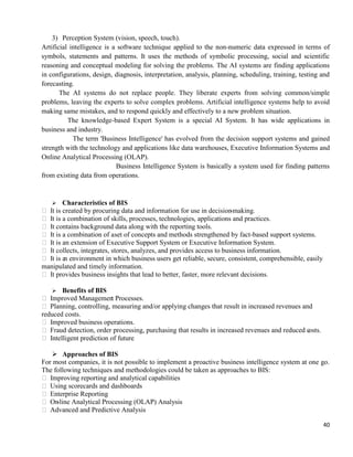 40
3) Perception System (vision, speech, touch).
Artificial intelligence is a software technique applied to the non-numeric data expressed in terms of
symbols, statements and patterns. It uses the methods of symbolic processing, social and scientific
reasoning and conceptual modeling for solving the problems. The AI systems are finding applications
in configurations, design, diagnosis, interpretation, analysis, planning, scheduling, training, testing and
forecasting.
The AI systems do not replace people. They liberate experts from solving common/simple
problems, leaving the experts to solve complex problems. Artificial intelligence systems help to avoid
making same mistakes, and to respond quickly and effectively to a new problem situation.
The knowledge-based Expert System is a special AI System. It has wide applications in
business and industry.
The term 'Business Intelligence' has evolved from the decision support systems and gained
strength with the technology and applications like data warehouses, Executive Information Systems and
Online Analytical Processing (OLAP).
Business Intelligence System is basically a system used for finding patterns
from existing data from operations.
 Characteristics of BIS
 It is created by procuring data and information for use in decision-making.
 It is a combination of skills, processes, technologies, applications and practices.
 It contains background data along with the reporting tools.
 It is a combination of aset of concepts and methods strengthened by fact-based support systems.
 It is an extension of Executive Support System or Executive Information System.
 It collects, integrates, stores, analyzes, and provides access to business information.
 It is an environment in which business users get reliable, secure, consistent, comprehensible, easily
manipulated and timely information.
 It provides business insights that lead to better, faster, more relevant decisions.
 Benefits of BIS
 Improved Management Processes.
 Planning, controlling, measuring and/or applying changes that result in increased revenues and
reduced costs.
 Improved business operations.
 Fraud detection, order processing, purchasing that results in increased revenues and reduced costs.
 Intelligent prediction of future
 Approaches of BIS
For most companies, it is not possible to implement a proactive business intelligence system at one go.
The following techniques and methodologies could be taken as approaches to BIS:
 Improving reporting and analytical capabilities
 Using scorecards and dashboards
 Enterprise Reporting
 On-line Analytical Processing (OLAP) Analysis
 Advanced and Predictive Analysis
 