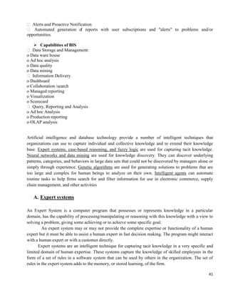 41
 Alerts and Proactive Notification
 Automated generation of reports with user subscriptions and "alerts" to problems and/or
opportunities.
 Capabilities of BIS
 Data Storage and Management:
o Data ware house
o Ad hoc analysis
o Data quality
o Data mining
 Information Delivery
o Dashboard
o Collaboration /search
o Managed reporting
o Visualization
o Scorecard
 Query, Reporting and Analysis
o Ad hoc Analysis
o Production reporting
o OLAP analysis
Artificial intelligence and database technology provide a number of intelligent techniques that
organizations can use to capture individual and collective knowledge and to extend their knowledge
base. Expert systems, case-based reasoning, and fuzzy logic are used for capturing tacit knowledge.
Neural networks and data mining are used for knowledge discovery. They can discover underlying
patterns, categories, and behaviors in large data sets that could not be discovered by managers alone or
simply through experience. Genetic algorithms are used for generating solutions to problems that are
too large and complex for human beings to analyze on their own. Intelligent agents can automate
routine tasks to help firms search for and filter information for use in electronic commerce, supply
chain management, and other activities
A. Expert systems
An Expert System is a computer program that possesses or represents knowledge in a particular
domain, has the capability of processing/manipulating or reasoning with this knowledge with a view to
solving a problem, giving some achieving or to achieve some specific goal.
An expert system may or may not provide the complete expertise or functionality of a human
expert but it must be able to assist a human expert in fast decision making. The program might interact
with a human expert or with a customer directly.
Expert systems are an intelligent technique for capturing tacit knowledge in a very specific and
limited domain of human expertise. These systems capture the knowledge of skilled employees in the
form of a set of rules in a software system that can be used by others in the organization. The set of
rules in the expert system adds to the memory, or stored learning, of the firm.
 