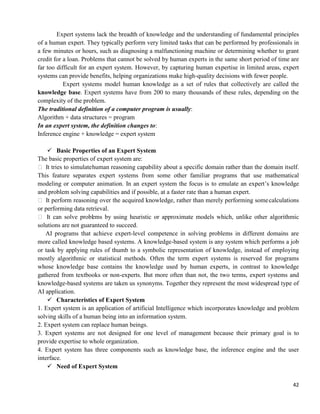 42
Expert systems lack the breadth of knowledge and the understanding of fundamental principles
of a human expert. They typically perform very limited tasks that can be performed by professionals in
a few minutes or hours, such as diagnosing a malfunctioning machine or determining whether to grant
credit for a loan. Problems that cannot be solved by human experts in the same short period of time are
far too difficult for an expert system. However, by capturing human expertise in limited areas, expert
systems can provide benefits, helping organizations make high-quality decisions with fewer people.
Expert systems model human knowledge as a set of rules that collectively are called the
knowledge base. Expert systems have from 200 to many thousands of these rules, depending on the
complexity of the problem.
The traditional definition of a computer program is usually:
Algorithm + data structures = program
In an expert system, the definition changes to:
Inference engine + knowledge = expert system
 Basic Properties of an Expert System
The basic properties of expert system are:
 It tries to simulatehuman reasoning capability about a specific domain rather than the domain itself.
This feature separates expert systems from some other familiar programs that use mathematical
modeling or computer animation. In an expert system the focus is to emulate an expert‘s knowledge
and problem solving capabilities and if possible, at a faster rate than a human expert.
 It perform reasoning over the acquired knowledge, rather than merely performing somecalculations
or performing data retrieval.
 It can solve problems by using heuristic or approximate models which, unlike other algorithmic
solutions are not guaranteed to succeed.
AI programs that achieve expert-level competence in solving problems in different domains are
more called knowledge based systems. A knowledge-based system is any system which performs a job
or task by applying rules of thumb to a symbolic representation of knowledge, instead of employing
mostly algorithmic or statistical methods. Often the term expert systems is reserved for programs
whose knowledge base contains the knowledge used by human experts, in contrast to knowledge
gathered from textbooks or non-experts. But more often than not, the two terms, expert systems and
knowledge-based systems are taken us synonyms. Together they represent the most widespread type of
AI application.
 Characteristics of Expert System
1. Expert system is an application of artificial Intelligence which incorporates knowledge and problem
solving skills of a human being into an information system.
2. Expert system can replace human beings.
3. Expert systems are not designed for one level of management because their primary goal is to
provide expertise to whole organization.
4. Expert system has three components such as knowledge base, the inference engine and the user
interface.
 Need of Expert System
 