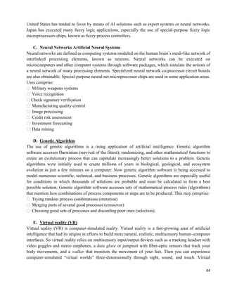 44
United States has tended to favor by means of AI solutions such as expert systems or neural networks.
Japan has executed many fuzzy logic applications, especially the use of special-purpose fuzzy logic
microprocessors chips, known as fuzzy process controllers.
C. Neural Networks Artificial Neural Systems
Neural networks are defined as computing systems modeled on the human brain‘s mesh-like network of
interlinked processing elements, known as neurons. Neural networks can be executed on
microcomputers and other computer systems through software packages, which simulate the actions of
a neural network of many processing elements. Specialized neural network co-processor circuit boards
are also obtainable. Special-purpose neural net microprocessor chips are used in some application areas.
Uses comprise:
 Military weapons systems
 Voice recognition
Check signature verification
 Manufacturing quality control
 Image processing
 Credit risk assessment
 Investment forecasting
 Data mining
D. Genetic Algorithm
The use of genetic algorithms is a rising application of artificial intelligence. Genetic algorithm
software accesses Darwinian (survival of the fittest); randomizing, and other mathematical functions to
create an evolutionary process that can capitulate increasingly better solutions to a problem. Genetic
algorithms were initially used to create millions of years in biological, geological, and ecosystem
evolution in just a few minutes on a computer. Now genetic algorithm software is being accessed to
model numerous scientific, technical, and business processes. Genetic algorithms are especially useful
for conditions in which thousands of solutions are probable and must be calculated to form a best
possible solution. Genetic algorithm software accesses sets of mathematical process rules (algorithms)
that mention how combinations of process components or steps are to be produced. This may comprise:
 Trying random process combinations (mutation)
 Merging parts of several good processes (crossover)
 Choosing good sets of processes and discarding poor ones (selection).
E. Virtual reality (VR)
Virtual reality (VR) is computer-simulated reality. Virtual reality is a fast-growing area of artificial
intelligence that had its origins in efforts to build more natural, realistic, multisensory human–computer
interfaces. So virtual reality relies on multisensory input/output devices such as a tracking headset with
video goggles and stereo earphones, a data glove or jumpsuit with fiber-optic sensors that track your
body movements, and a walker that monitors the movement of your feet. Then you can experience
computer-simulated ―virtual worlds‖ three-dimensionally through sight, sound, and touch. Virtual
 