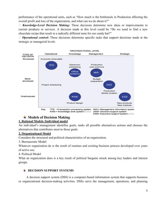 5
performance of the operational units, such as ―How much is the bottleneck in Production affecting the
overall profit and loss of the organization, and what can we do about it?‖
 Knowledge-Level Decision Making: These decisions determine new ideas or improvements to
current products or services. A decision made at this level could be ―Do we need to find a new
chocolate recipe that result in a radically different taste for our candy bar?‖
 Operational control: These decisions determine specific tasks that support decisions made at the
strategic or managerial levels.
Models of Decision Making
1. Rational Models /Individual model
An individual‘s management identifies goals, ranks all possible alternatives actions and chooses the
alternatives that contributes most to those goals.
2. Organizational Model
Considers the structural and political characteristics of an organization.
3. Bureaucratic Model
Whatever organization do is the result of routines and existing business process developed over years
of active use.
4. Political Model
What an organization does is a key result of political bargains struck among key leaders and interest
groups.
DECISION SUPPORT SYSTEMS
A decision support system (DSS) is a computer-based information system that supports business
or organizational decision-making activities. DSSs serve the management, operations, and planning
 