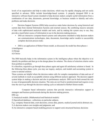 6
levels of an organization and help to make decisions, which may be rapidly changing and not easily
specified in advance. DSSs include knowledge-based systems. A properly designed DSS is an
interactive software-based system intended to help decision makers compile useful information from a
combination of raw data, documents, personal knowledge, or business models to identify and solve
problems and make decisions.
• Decision Support Systems (DSS) help executives make better decisions by using historical and
current data from internal Information Systems and external sources. By combining massive amounts
of data with sophisticated analytical models and tools, and by making the system easy to use, they
provide a much better source of information to use in the decision-making process.
• DSS are interactive computer-based systems and subsystems intended to help decision makers
use communications technologies, data, documents, knowledge and/or models to successfully
complete decision process tasks.
• DSS is an application of Hebert Simon model, as discussed, the model has three phases :
i) Intelligence
ii) Design
iii) Choice
The DSS basically helps in the information system in the intelligence phase where the objective is to
identify the problem and then go to the design phase for solution. The choice of selection criteria varies
from problem to problem.
It is therefore, required to go through these phases again and again till satisfactory solution is found. In
the following three phase cycle, you may use inquiry, analysis, and models and accounting system to
come to rational solution.
These systems are helpful where the decision maker calls for complex manipulation of data and use of
several methods to reach an acceptable solution using different analysis approach. The decision support
system helps in making a decision and also in performance analysis. DSS can be built around the rule
in case of programmable decision situation. The rules are not fixed or predetermined and requires every
time the user to go through the decision making cycle as indicated in Herbert Simon model.
Computer based information systems that provide interactive information support to
managers and business professionals during the decision making process.
DSS use
1) Analytical models. (Mathematical and Statistical models)
2) Specialized databases - collections on particular subjects.
E.g.: company financial data, court decisions, census data, patents, medical journal article abstracts etc.
3) A decision makers own insights and judgments; and
4) An interactive computer based modeling process to support semi-structured business decisions
 