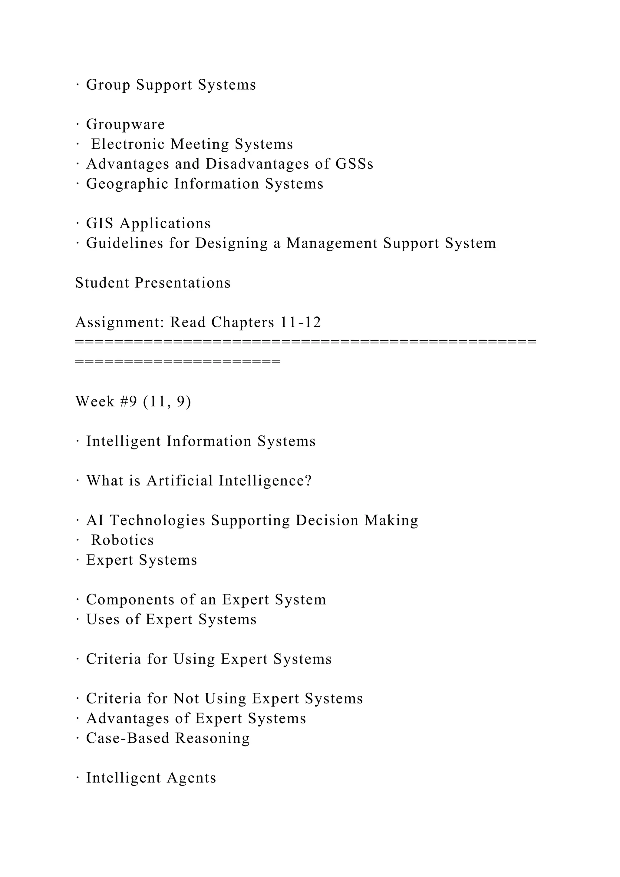· Group Support Systems
· Groupware
· Electronic Meeting Systems
· Advantages and Disadvantages of GSSs
· Geographic Information Systems
· GIS Applications
· Guidelines for Designing a Management Support System
Student Presentations
Assignment: Read Chapters 11-12
===============================================
=====================
Week #9 (11, 9)
· Intelligent Information Systems
· What is Artificial Intelligence?
· AI Technologies Supporting Decision Making
· Robotics
· Expert Systems
· Components of an Expert System
· Uses of Expert Systems
· Criteria for Using Expert Systems
· Criteria for Not Using Expert Systems
· Advantages of Expert Systems
· Case-Based Reasoning
· Intelligent Agents
 