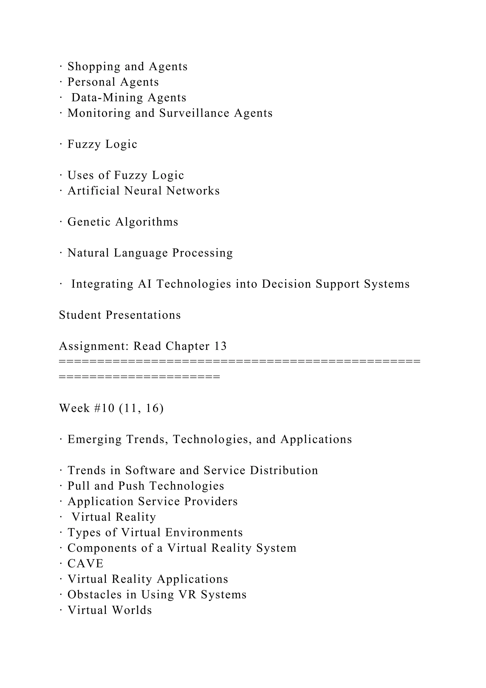· Shopping and Agents
· Personal Agents
· Data-Mining Agents
· Monitoring and Surveillance Agents
· Fuzzy Logic
· Uses of Fuzzy Logic
· Artificial Neural Networks
· Genetic Algorithms
· Natural Language Processing
· Integrating AI Technologies into Decision Support Systems
Student Presentations
Assignment: Read Chapter 13
===============================================
=====================
Week #10 (11, 16)
· Emerging Trends, Technologies, and Applications
· Trends in Software and Service Distribution
· Pull and Push Technologies
· Application Service Providers
· Virtual Reality
· Types of Virtual Environments
· Components of a Virtual Reality System
· CAVE
· Virtual Reality Applications
· Obstacles in Using VR Systems
· Virtual Worlds
 