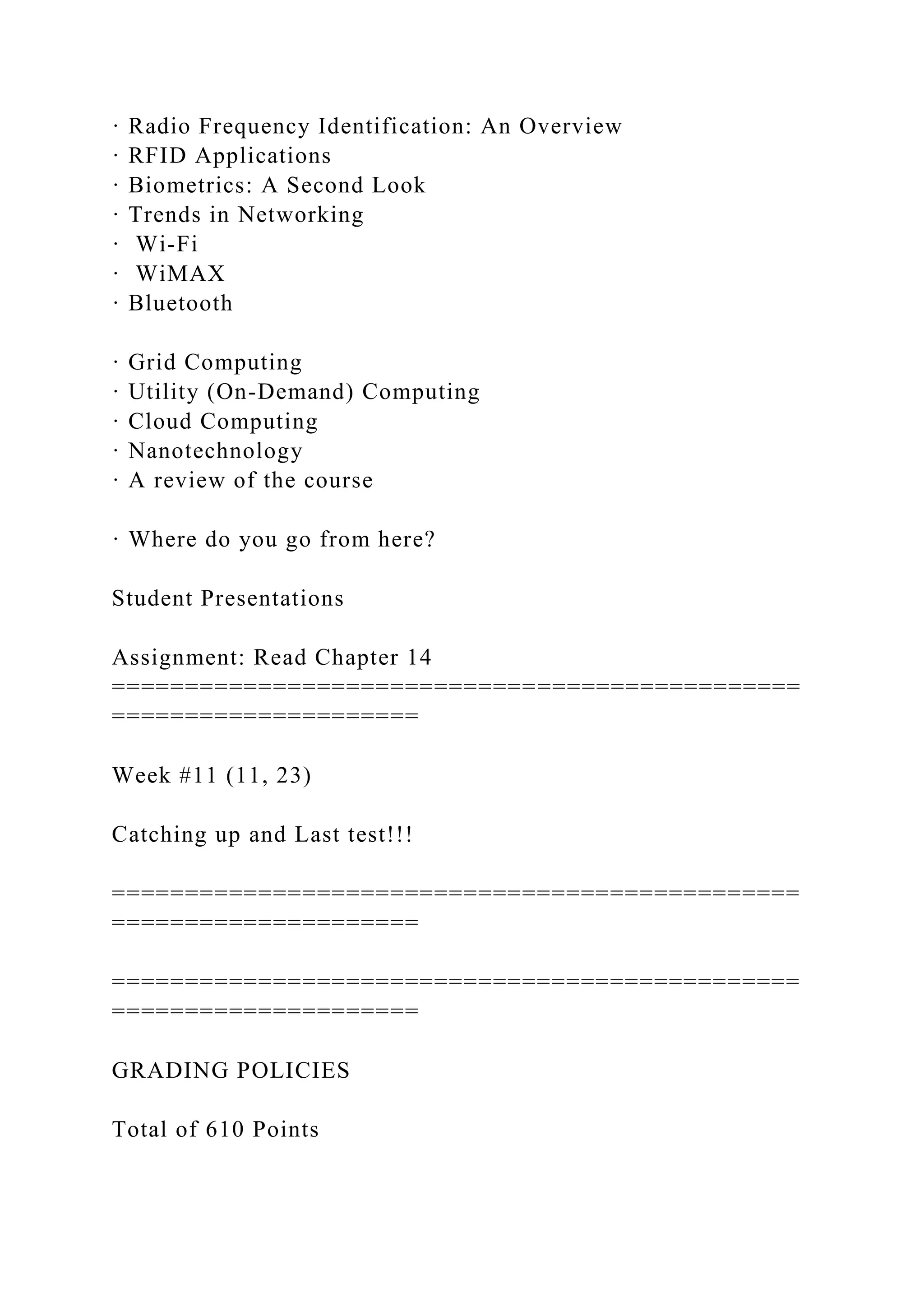 · Radio Frequency Identification: An Overview
· RFID Applications
· Biometrics: A Second Look
· Trends in Networking
· Wi-Fi
· WiMAX
· Bluetooth
· Grid Computing
· Utility (On-Demand) Computing
· Cloud Computing
· Nanotechnology
· A review of the course
· Where do you go from here?
Student Presentations
Assignment: Read Chapter 14
===============================================
=====================
Week #11 (11, 23)
Catching up and Last test!!!
===============================================
=====================
===============================================
=====================
GRADING POLICIES
Total of 610 Points
 
