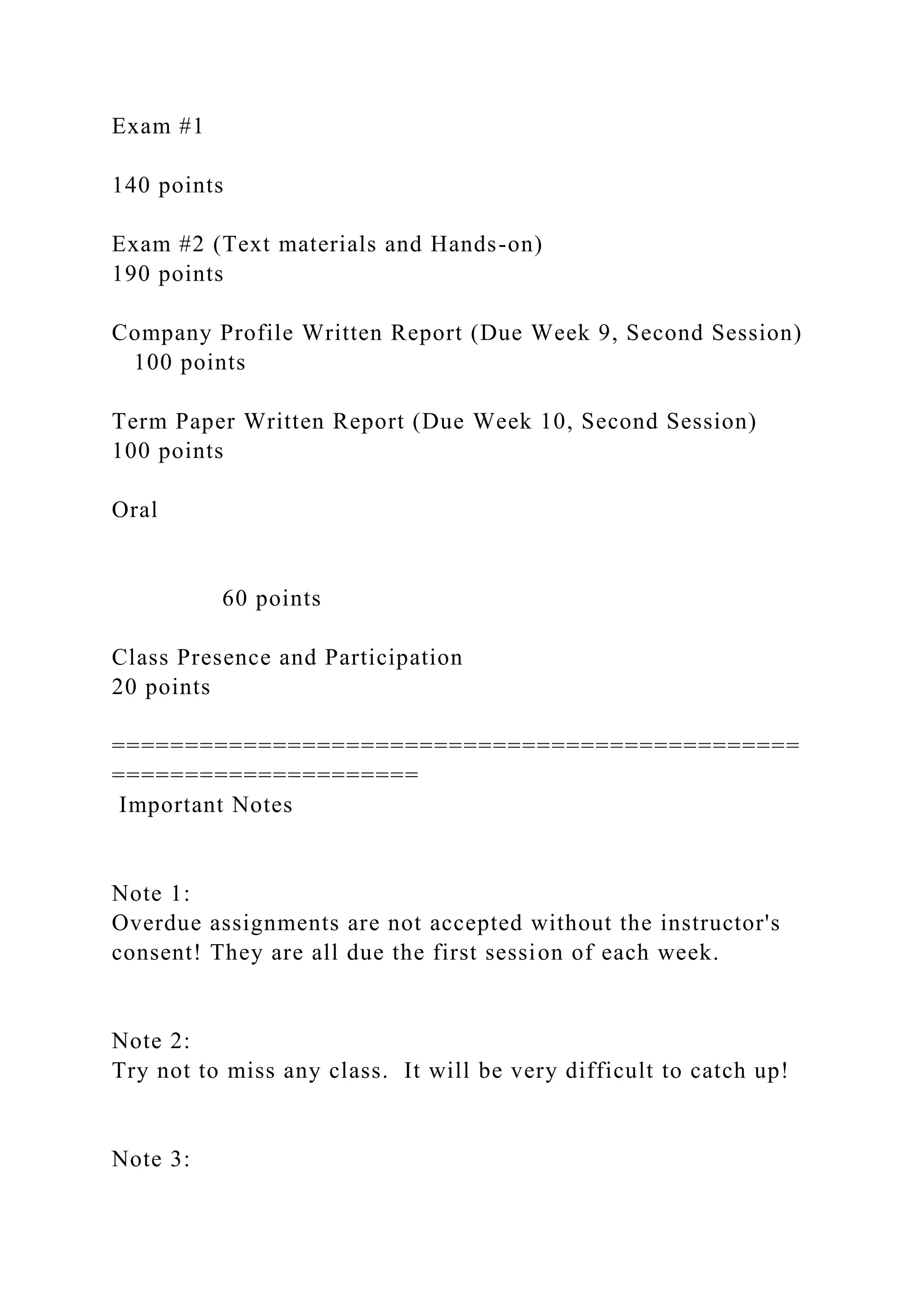 Exam #1
140 points
Exam #2 (Text materials and Hands-on)
190 points
Company Profile Written Report (Due Week 9, Second Session)
100 points
Term Paper Written Report (Due Week 10, Second Session)
100 points
Oral
60 points
Class Presence and Participation
20 points
===============================================
=====================
Important Notes
Note 1:
Overdue assignments are not accepted without the instructor's
consent! They are all due the first session of each week.
Note 2:
Try not to miss any class. It will be very difficult to catch up!
Note 3:
 