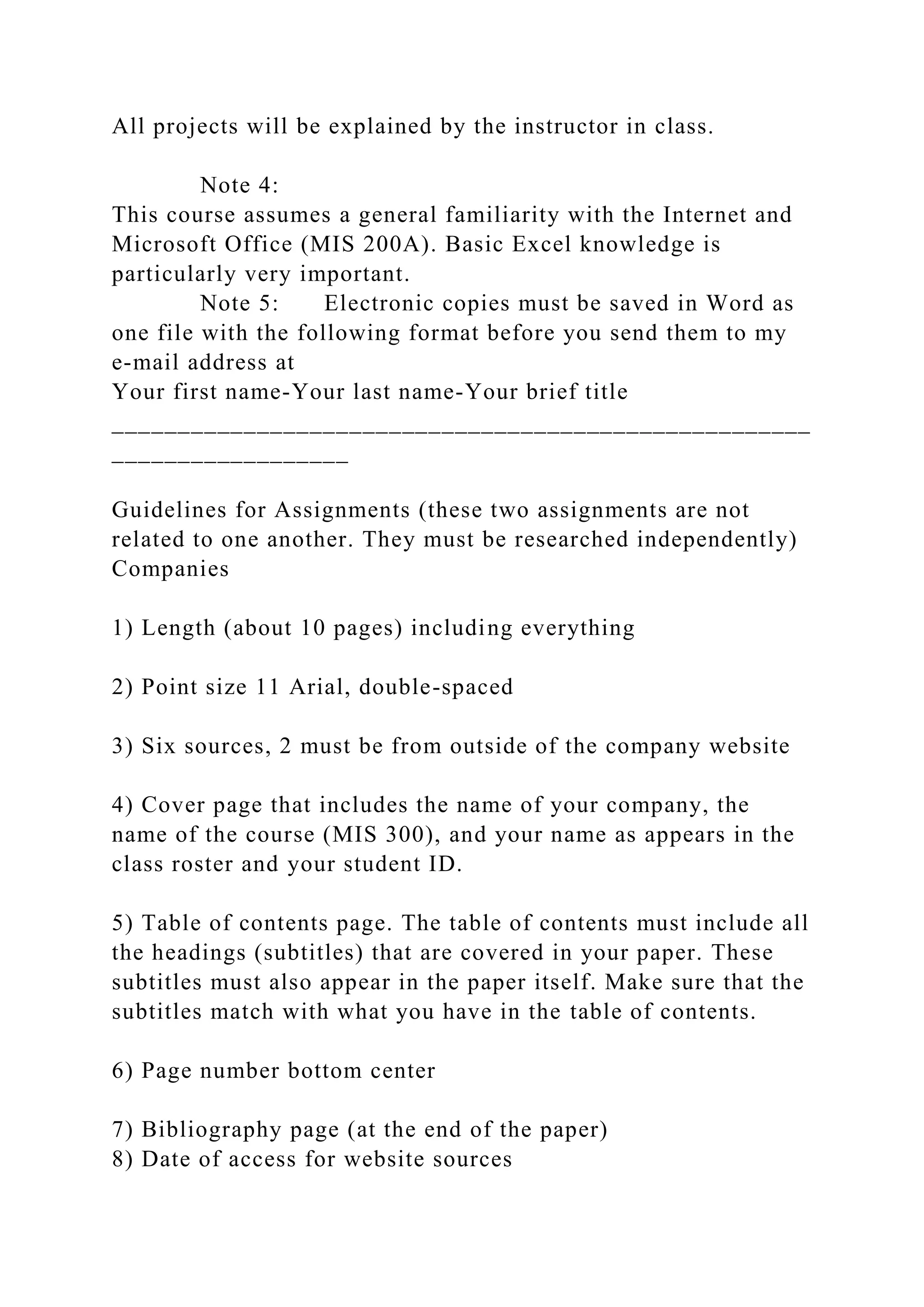 All projects will be explained by the instructor in class.
Note 4:
This course assumes a general familiarity with the Internet and
Microsoft Office (MIS 200A). Basic Excel knowledge is
particularly very important.
Note 5: Electronic copies must be saved in Word as
one file with the following format before you send them to my
e-mail address at
Your first name-Your last name-Your brief title
_____________________________________________________
__________________
Guidelines for Assignments (these two assignments are not
related to one another. They must be researched independently)
Companies
1) Length (about 10 pages) including everything
2) Point size 11 Arial, double-spaced
3) Six sources, 2 must be from outside of the company website
4) Cover page that includes the name of your company, the
name of the course (MIS 300), and your name as appears in the
class roster and your student ID.
5) Table of contents page. The table of contents must include all
the headings (subtitles) that are covered in your paper. These
subtitles must also appear in the paper itself. Make sure that the
subtitles match with what you have in the table of contents.
6) Page number bottom center
7) Bibliography page (at the end of the paper)
8) Date of access for website sources
 