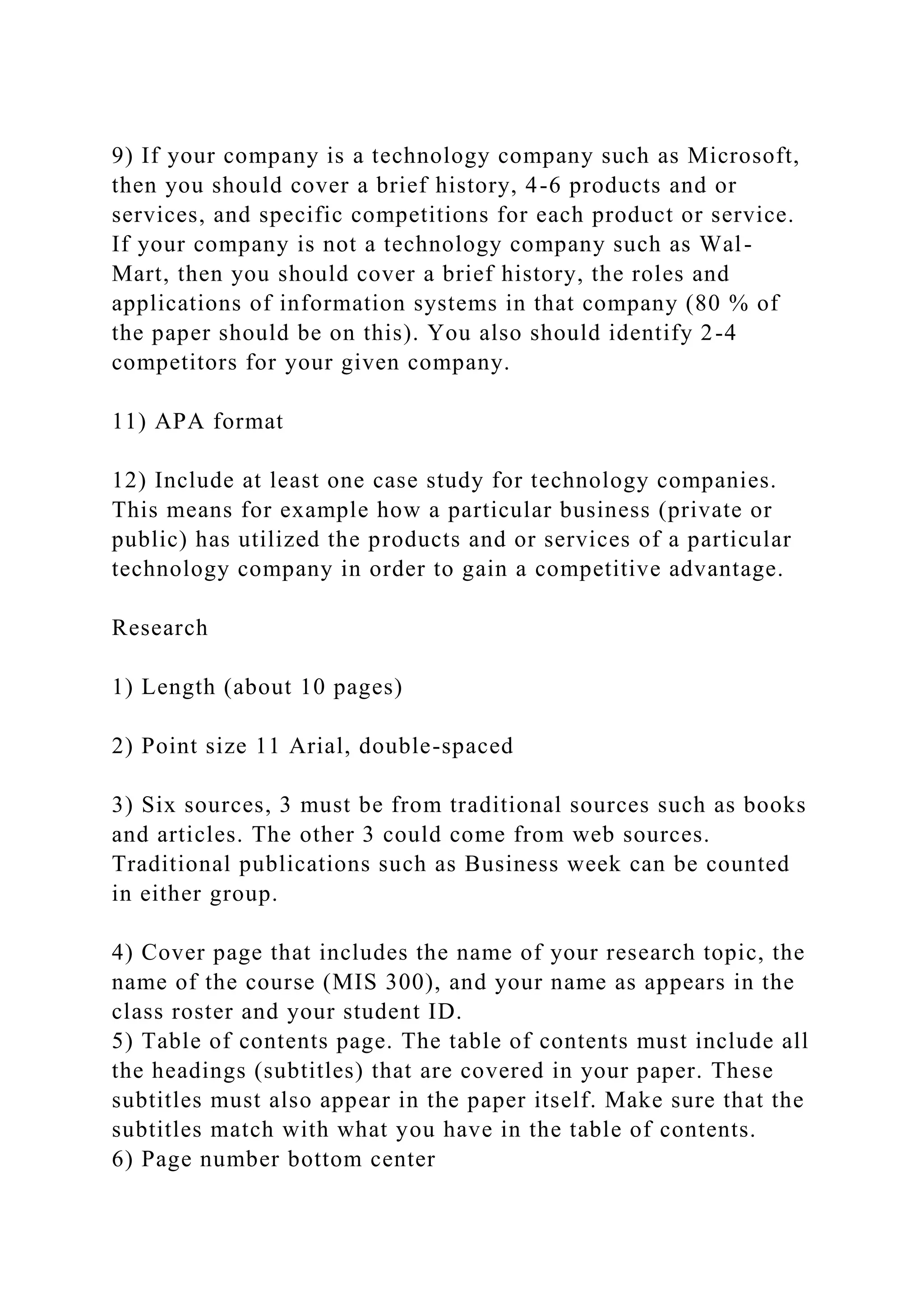 9) If your company is a technology company such as Microsoft,
then you should cover a brief history, 4-6 products and or
services, and specific competitions for each product or service.
If your company is not a technology company such as Wal-
Mart, then you should cover a brief history, the roles and
applications of information systems in that company (80 % of
the paper should be on this). You also should identify 2-4
competitors for your given company.
11) APA format
12) Include at least one case study for technology companies.
This means for example how a particular business (private or
public) has utilized the products and or services of a particular
technology company in order to gain a competitive advantage.
Research
1) Length (about 10 pages)
2) Point size 11 Arial, double-spaced
3) Six sources, 3 must be from traditional sources such as books
and articles. The other 3 could come from web sources.
Traditional publications such as Business week can be counted
in either group.
4) Cover page that includes the name of your research topic, the
name of the course (MIS 300), and your name as appears in the
class roster and your student ID.
5) Table of contents page. The table of contents must include all
the headings (subtitles) that are covered in your paper. These
subtitles must also appear in the paper itself. Make sure that the
subtitles match with what you have in the table of contents.
6) Page number bottom center
 