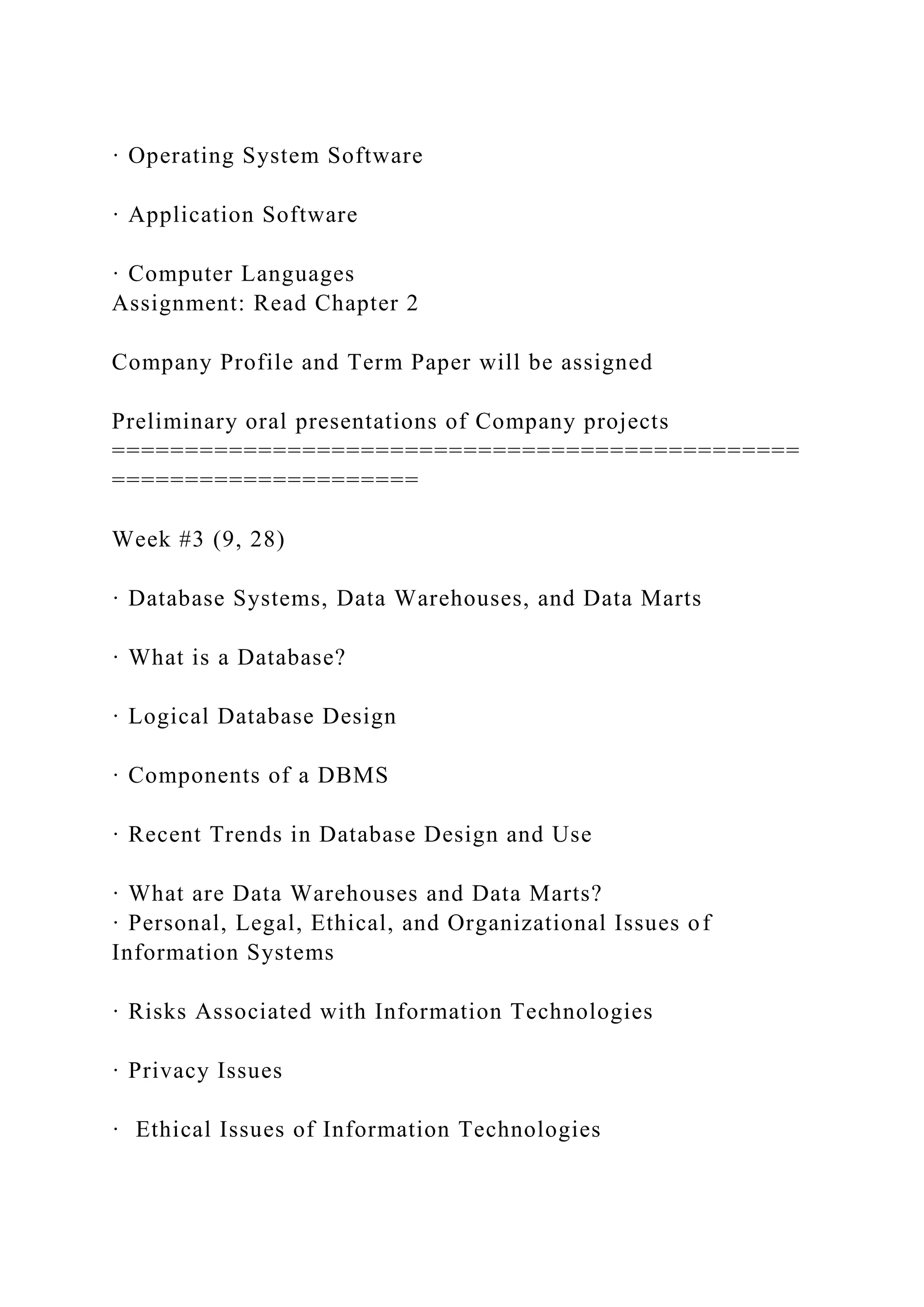 · Operating System Software
· Application Software
· Computer Languages
Assignment: Read Chapter 2
Company Profile and Term Paper will be assigned
Preliminary oral presentations of Company projects
===============================================
=====================
Week #3 (9, 28)
· Database Systems, Data Warehouses, and Data Marts
· What is a Database?
· Logical Database Design
· Components of a DBMS
· Recent Trends in Database Design and Use
· What are Data Warehouses and Data Marts?
· Personal, Legal, Ethical, and Organizational Issues of
Information Systems
· Risks Associated with Information Technologies
· Privacy Issues
· Ethical Issues of Information Technologies
 