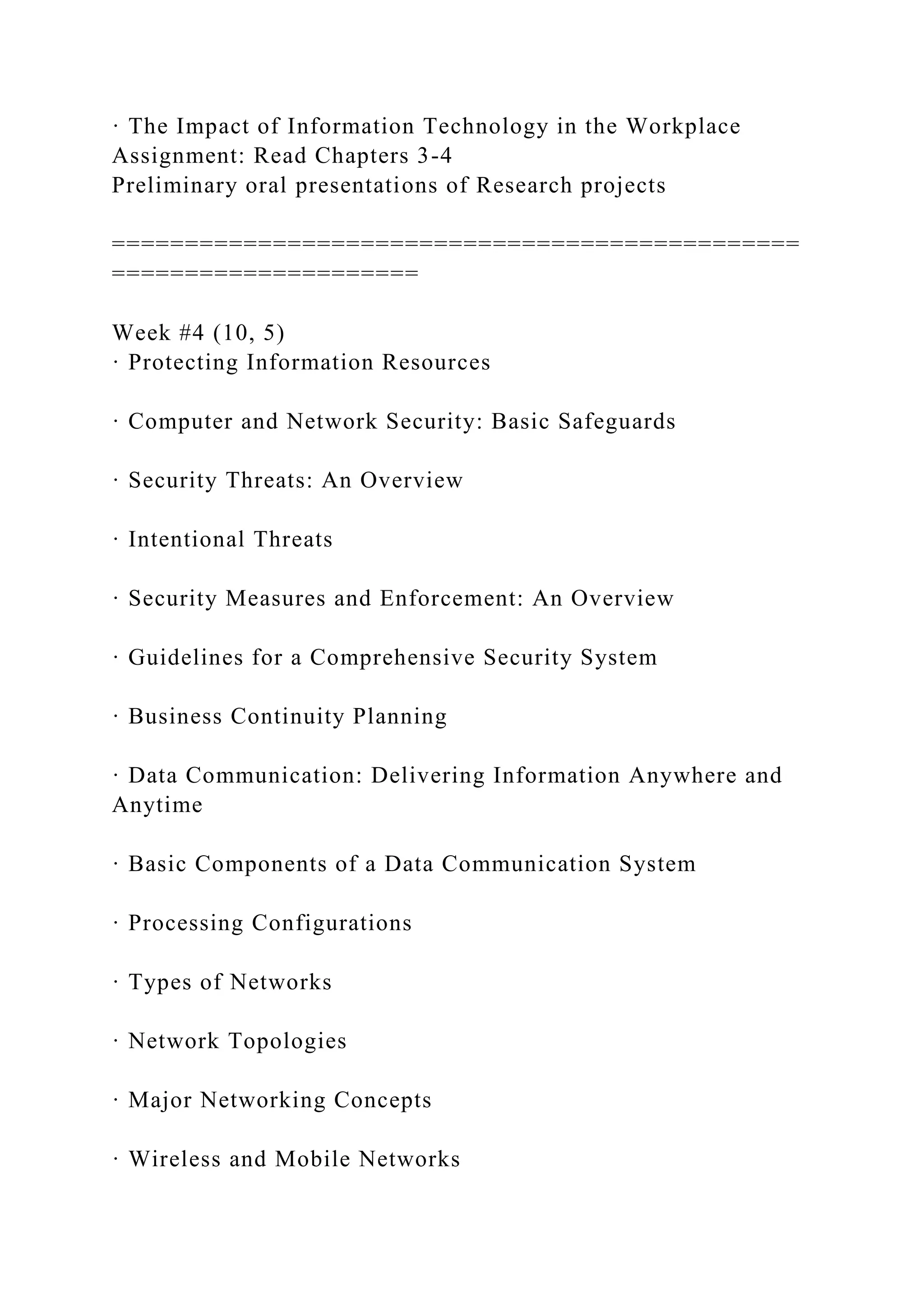 · The Impact of Information Technology in the Workplace
Assignment: Read Chapters 3-4
Preliminary oral presentations of Research projects
===============================================
=====================
Week #4 (10, 5)
· Protecting Information Resources
· Computer and Network Security: Basic Safeguards
· Security Threats: An Overview
· Intentional Threats
· Security Measures and Enforcement: An Overview
· Guidelines for a Comprehensive Security System
· Business Continuity Planning
· Data Communication: Delivering Information Anywhere and
Anytime
· Basic Components of a Data Communication System
· Processing Configurations
· Types of Networks
· Network Topologies
· Major Networking Concepts
· Wireless and Mobile Networks
 