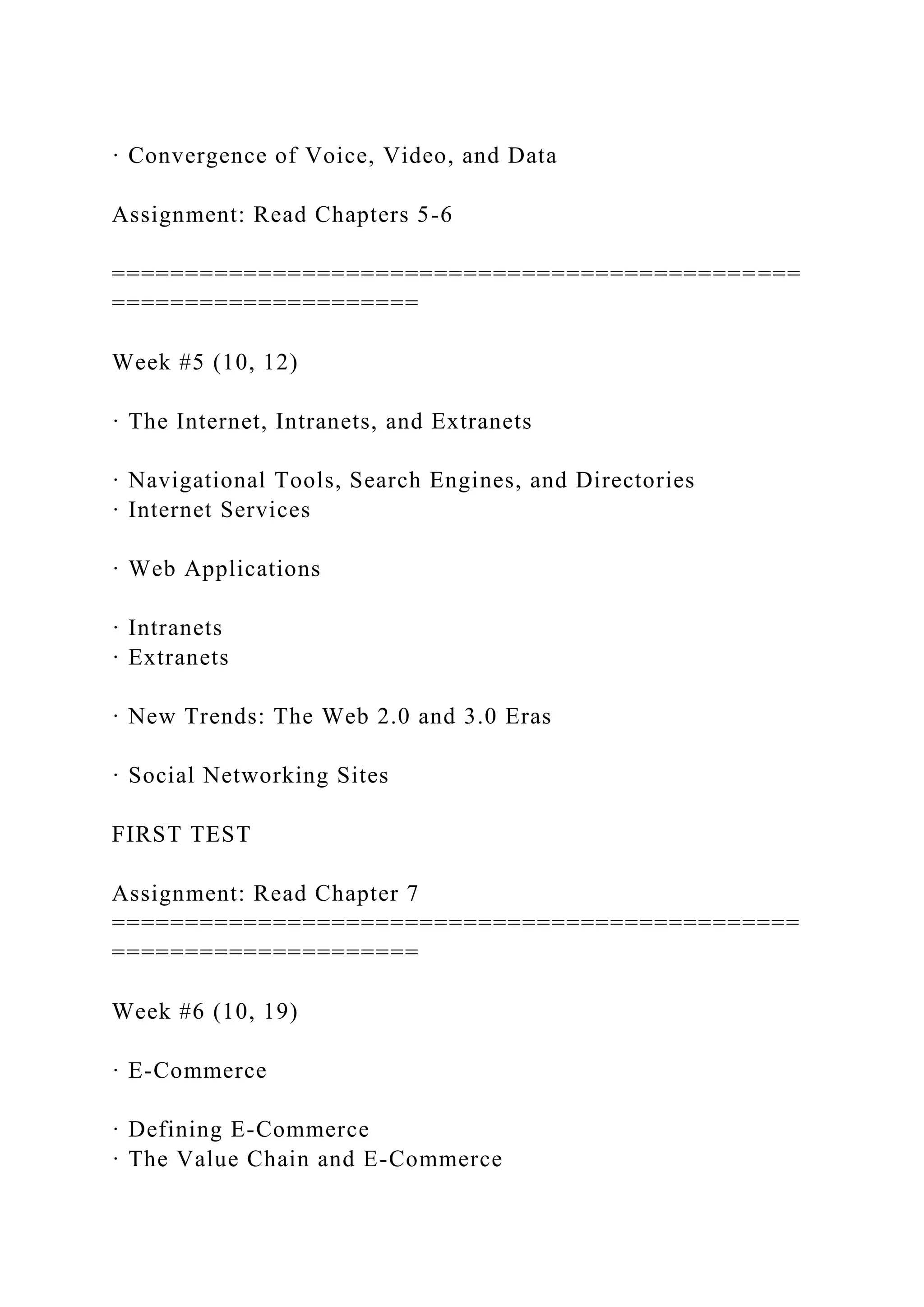 · Convergence of Voice, Video, and Data
Assignment: Read Chapters 5-6
===============================================
=====================
Week #5 (10, 12)
· The Internet, Intranets, and Extranets
· Navigational Tools, Search Engines, and Directories
· Internet Services
· Web Applications
· Intranets
· Extranets
· New Trends: The Web 2.0 and 3.0 Eras
· Social Networking Sites
FIRST TEST
Assignment: Read Chapter 7
===============================================
=====================
Week #6 (10, 19)
· E-Commerce
· Defining E-Commerce
· The Value Chain and E-Commerce
 