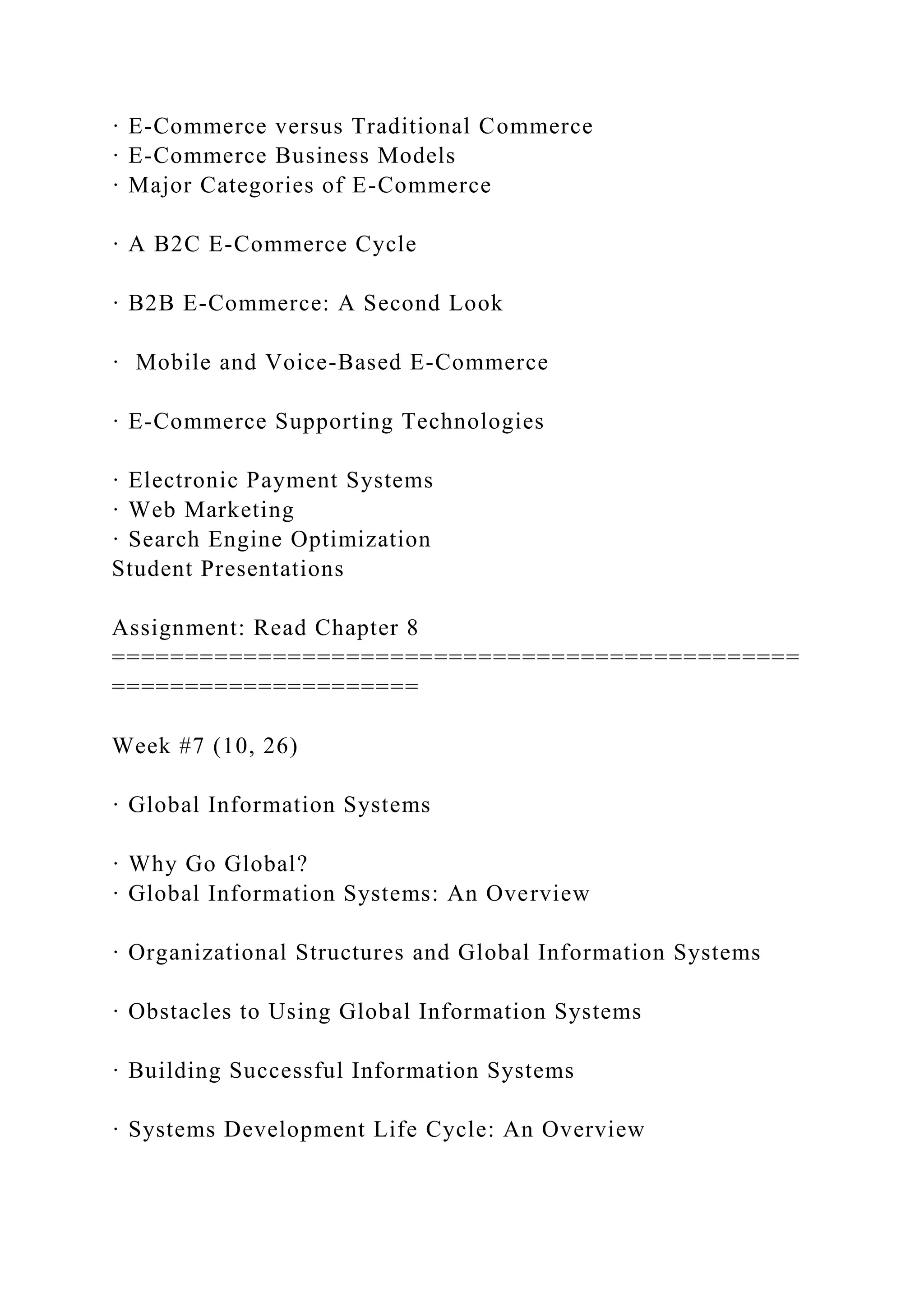 · E-Commerce versus Traditional Commerce
· E-Commerce Business Models
· Major Categories of E-Commerce
· A B2C E-Commerce Cycle
· B2B E-Commerce: A Second Look
· Mobile and Voice-Based E-Commerce
· E-Commerce Supporting Technologies
· Electronic Payment Systems
· Web Marketing
· Search Engine Optimization
Student Presentations
Assignment: Read Chapter 8
===============================================
=====================
Week #7 (10, 26)
· Global Information Systems
· Why Go Global?
· Global Information Systems: An Overview
· Organizational Structures and Global Information Systems
· Obstacles to Using Global Information Systems
· Building Successful Information Systems
· Systems Development Life Cycle: An Overview
 