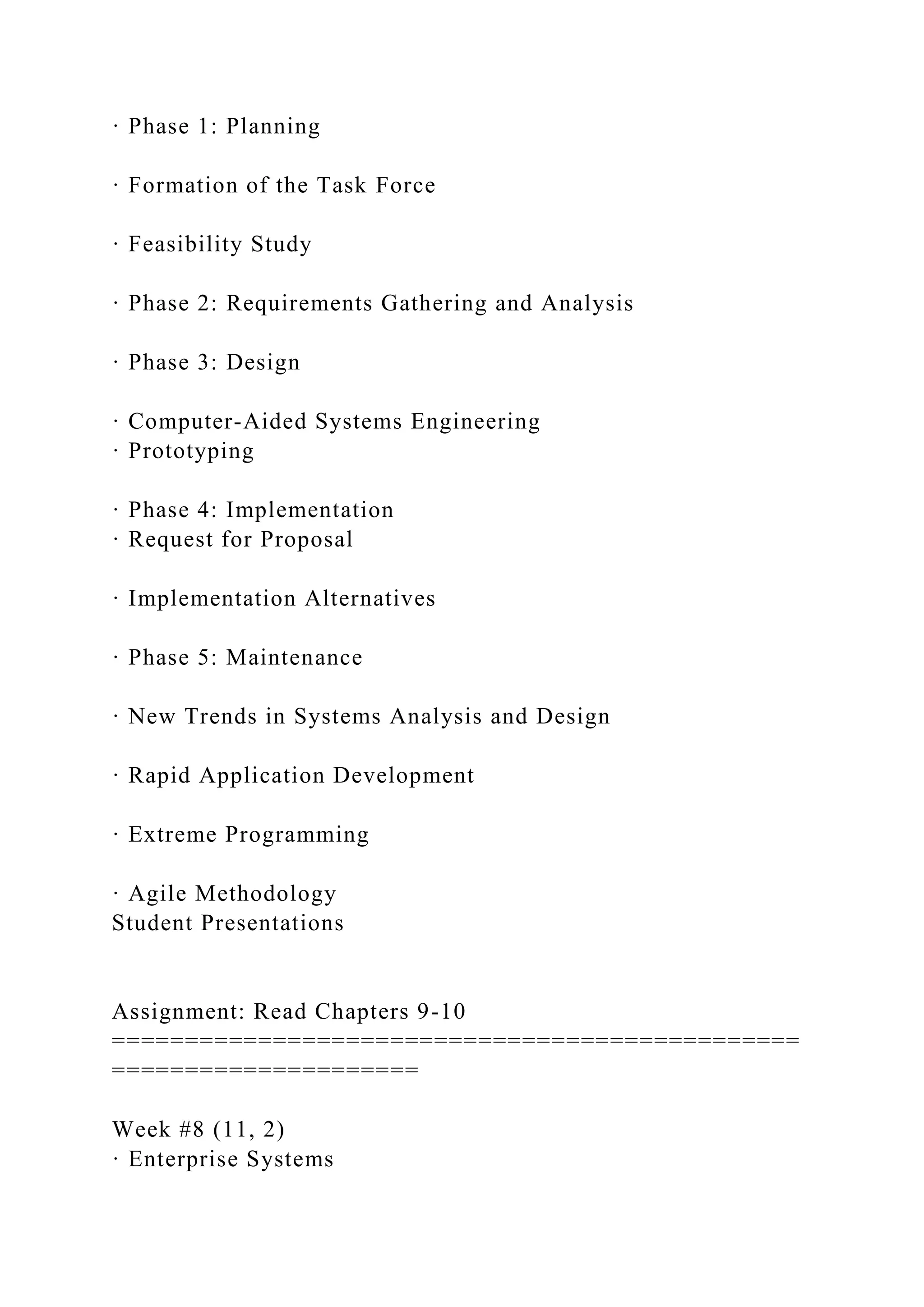 · Phase 1: Planning
· Formation of the Task Force
· Feasibility Study
· Phase 2: Requirements Gathering and Analysis
· Phase 3: Design
· Computer-Aided Systems Engineering
· Prototyping
· Phase 4: Implementation
· Request for Proposal
· Implementation Alternatives
· Phase 5: Maintenance
· New Trends in Systems Analysis and Design
· Rapid Application Development
· Extreme Programming
· Agile Methodology
Student Presentations
Assignment: Read Chapters 9-10
===============================================
=====================
Week #8 (11, 2)
· Enterprise Systems
 