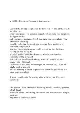 MIS301—Executive Summary Assignments
Consult the article assigned on Isidore. Select one of the trends
noted in the
article and produce a concise Executive Summary that describes
the opportunities
and challenges associated with the trend that you select. The
Executive Summary
should synthesize the trend you selected for a senior-level
audience and propose
how the concepts presented could be applied in a business
(examples will likely be
helpful) as the Executive Summary should not simply a
summary of the assigned
article itself nor should it simply re-state the conclusions
already stated (though
such conclusions may be leveraged as appropriate). You will
likely need to consult
outside reading in order to produce a complete picture of the
trend that you select.
Please consider the following when writing your Executive
Summary:
• In general, your Executive Summary should concisely present
a high-level
overview of the topic being discussed and then answer a simple
question—
why should the reader care?
 