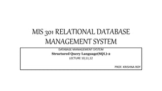 MIS 301 RELATIONAL DATABASE
MANAGEMENT SYSTEM
DATABASE MANAGEMENT SYSTEM
Structured Query Language(SQL)-2
LECTURE 10,11,12
PROF. KRISHNA ROY
 