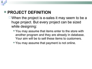    PROJECT DEFINITION
     When  the project is e-sales it may seem to be a
     huge project. But every project can be sized
     while designing:
       You may assume that items enter to the store with
        another program and they are already in database.
        Your aim will be to sell these items to customers.
       You may assume that payment is not online.
 