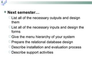    Next semester…
     List all of the necessary outputs and design
      them
     List all of the necessary inputs and design the
      forms
     Give the menu hierarchy of your system
     Prepare the relational database design
     Describe installation and evaluation process
     Describe support activities
 
