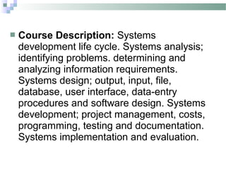    Course Description: Systems
    development life cycle. Systems analysis;
    identifying problems. determining and
    analyzing information requirements.
    Systems design; output, input, file,
    database, user interface, data-entry
    procedures and software design. Systems
    development; project management, costs,
    programming, testing and documentation.
    Systems implementation and evaluation.
 