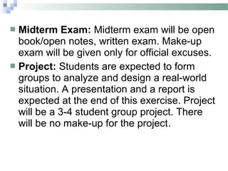  Midterm Exam: Midterm exam will be open
  book/open notes, written exam. Make-up
  exam will be given only for official excuses.
 Project: Students are expected to form
  groups to analyze and design a real-world
  situation. A presentation and a report is
  expected at the end of this exercise. Project
  will be a 3-4 student group project. There
  will be no make-up for the project.
 