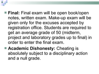  Final: Final exam will be open book/open
  notes, written exam. Make-up exam will be
  given only for the excuses accepted by
  registration office. Students are required to
  get an average grade of 50 (midterm,
  project and laboratory grades up to final) in
  order to enter the final exam.
 Academic Dishonesty: Cheating is
  absolutely subject to a disciplinary action
  and a null grade.
 