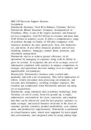 MIS 329 Decision Support Systems
Assignment
Nationwide Insurance Used Bl to Enhance Customer Service
Nationwide Mutual Insurance Company, headquaitered in
Columbus, Ohio, is one of the largest insurance and financial
services companies, with $23 billion in revenues and more than
$160 billion in statutory assets. It offers a comprehensive range
of products through its family of 100-plus companies with
insurance products for auto, motorcycle, boat, life, homeown-
ers, and farms. It also offers financial products and services
including annuities, mongages, mutual funds, pensions, and
investment management.
Nationwide strives to achieve greater efficiency in all
operations by managing its expenses along with its ability to
grow its revenue. It recognizes the use of its su·ategic asset of
information combined with analytics to outpace competitors in
strategic and operational decision making even in complex and
unpredictable environments.
Historically, Nationwide's business units worked inde-
pendently and with a lot of autonomy. This led to duplication of
efforts, widely dissimilar data processing environments, and
exu·eme data redundancy, resulting in higher expenses. The
situation got complicated when Nationwide pursued any merg-
ers or acquisitions.
Nationwide, using enterprise data warehouse technology from
Teradata, set out to create, from tl1e ground up, a single,
authoritative environn1ent for clean, consistent, and complete
data that can be effectively used for best-practice analytics to
make su-ategic and tactical business decisions in the areas of
customer growth, retention, product profitability, cost contain-
ment, and productivity improvements. Nationwide u-ansfonned
its siloed business units, which were supponed by stove-piped
data environments, into integrated units by using cutting-edge
 
