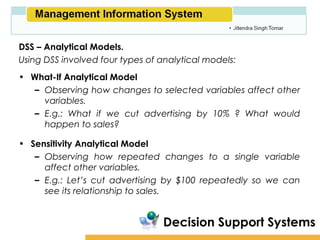 Amity School of Business

DSS – Analytical Models.
Using DSS involved four types of analytical models:
• What-If Analytical Model
   – Observing how changes to selected variables affect other
     variables.
   – E.g.: What if we cut advertising by 10% ? What would
     happen to sales?

• Sensitivity Analytical Model
   – Observing how repeated changes to a single variable
     affect other variables.
   – E.g.: Let’s cut advertising by $100 repeatedly so we can
     see its relationship to sales.


                                 Decision Support Systems
 