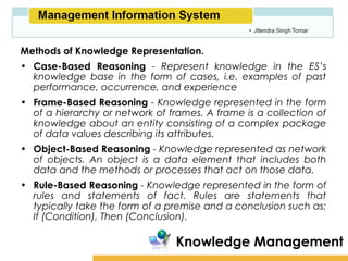 Amity School of Business

Methods of Knowledge Representation.
• Case-Based Reasoning - Represent knowledge in the ES’s
  knowledge base in the form of cases, i.e. examples of past
  performance, occurrence, and experience
• Frame-Based Reasoning - Knowledge represented in the form
  of a hierarchy or network of frames. A frame is a collection of
  knowledge about an entity consisting of a complex package
  of data values describing its attributes.
• Object-Based Reasoning - Knowledge represented as network
  of objects. An object is a data element that includes both
  data and the methods or processes that act on those data.
• Rule-Based Reasoning - Knowledge represented in the form of
  rules and statements of fact. Rules are statements that
  typically take the form of a premise and a conclusion such as:
  If (Condition), Then (Conclusion).

                                 Knowledge Management
 