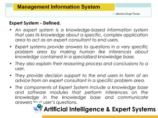 Amity School of Business

Expert System - Defined.
• An expert system is a knowledge-based information system
  that uses its knowledge about a specific, complex application
  area to act as an expert consultant to end users.
• Expert systems provide answers to questions in a very specific
  problem area by making human like inferences about
  knowledge contained in a specialized knowledge base.
• They also explain their reasoning process and conclusions to a
  user.
• They provide decision support to the end users in form of an
  advice from an expert consultant in a specific problem area.
• The components of Expert System include a knowledge base
  and software modules that perform inferences on the
  knowledge in the knowledge base and communicate
  answers to a user’s questions.
                Artificial Intelligence & Expert Systems
 