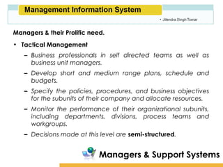 Amity School of Business

Managers & their Prolific need.
• Tactical Management
   – Business professionals in self directed teams as well as
     business unit managers.
   – Develop short and medium range plans, schedule and
     budgets.
   – Specify the policies, procedures, and business objectives
     for the subunits of their company and allocate resources.
   – Monitor the performance of their organizational subunits,
     including departments, divisions, process teams and
     workgroups.
   – Decisions made at this level are semi-structured.


                             Managers & Support Systems
 