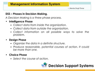 Amity School of Business

DSS – Phases in Decision Making.
A Decision Making is a three phase process.
• Intelligence Phase
   – Collect data from inside the organization.
   – Collect data from outside the organization.
   – Collect information on all possible ways to solve the
      problem.
• Design Phase
   – Organize the data in a definite structure.
   – Produce reasonable, potential courses of action. It could
     be more than one.
• Choice Phase
   – Select the course of action.

                                Decision Support Systems
 