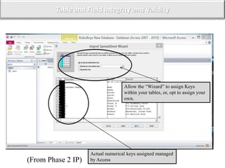 Table and Field Integrity and Validity
Actual numerical keys assigned managed
by Access
Allow the “Wizard” to assign Keys
within your tables, or, opt to assign your
own.
(From Phase 2 IP)
 