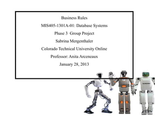 Business Rules
MIS405-1301A-01: Database Systems
Phase 3 Group Project
Sabrina Mergenthaler
Colorado Technical University Online
Professor: Anita Arceneaux
January 28, 2013
 