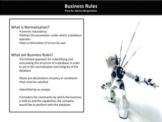 Business Rules
Piece By: Sabrina Mergenthaler
What is Normalization?
•Controls redundancy
•Defines the parameters under which a database
operates
•Aids in elimination of errors by user
What are Business Rules?
•Formalized approach for indentifying and
articulating the structure of a database in order
to aid in the normalization and integrity of the
database
•Rules are declarations of policy or conditions
•that must be satisfied
•Identified by an analyst
•Considers the constraints by which the business
is held to and the capabilities the company
would like to perform with the database
 