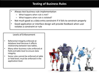Testing of Business Rules
• Always test business rule implementation
– What happens when rule is met?
– What happens when rule is violated?
• Not much good as a data entry constraint if it fails to constrain properly
• Good application or interface design will provide feedback when user
violates a constraint or rule
Levels of Enforcement
• Referential Integrity enforced at
database level because it affects
relationship between two tables.
• Many other business rules enforced at
field and table level to ensure data
integrity.
• Some rules cannot be enforced at table
or field level; must be enforced in the
application level.
 