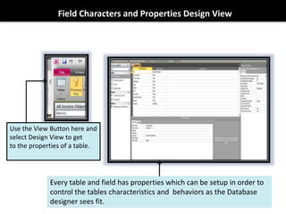 Field Characters and Properties Design View
Every table and field has properties which can be setup in order to
control the tables characteristics and behaviors as the Database
designer sees fit.
Use the View Button here and
select Design View to get
to the properties of a table.
 