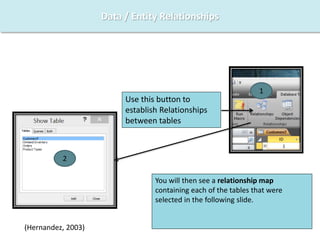 Data / Entity Relationships
Use this button to
establish Relationships
between tables
1
2
You will then see a relationship map
containing each of the tables that were
selected in the following slide.
(Hernandez, 2003)
 