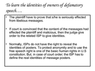 The plaintiff have to prove that s/he is seriously effected from libelious messages. If court is convinced that the content of the messages had effected the plaintiff and malicious, then the judge give order to the related ISP to give identities. Normally, ISPs do not have the right to reveal the identities of posters. To protect anonymity and to use the free speech right is one of the basic human rights in U.S constitution. But, in case of court order; the ISP has to define the real identities of message posters. To learn the identities of owners of defamatory speech…. 