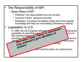 The Responsibility of ISP; Basic Roles of ISP: Publisher: full responsibility from the content Common Carrier: absolute immunity Distributor: not subject to liability unless they have specific knowledge that they are transmitting defamatory material. Legislation in U.S In 1996, the US Congress adopted a rule virtually foreclosing the possibility of cyberlibel suits against ISPs. Section 230(c)(1) of the Communications Act offers broad immunity to ISPs, providing:  No provider or user of an interactive computer service shall be treated as the publisher or speaker of any information provided by another information content provider. There is uniform agreement that the author of a statement is responsible for it.  Biomatrix Case: Yahoo is distributor: only ordered to give identities of posters 