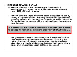 INTEREST OF AMICI CURIAE Public Citizen is a public interest organization based in Washington, D.C., which has approximately 100,000 members, nearly 2000 of them in Arizona. Public Citizen has urged citizens to speak out against abuses by a variety of large institutions, including corporations, government agencies, and unions, and it has advocated a variety of protections for the rights of consumers, citizens and employees to encourage them to do so Public Citizen has represented Doe defendants or appeared as amicus curiae in several cases in which subpoenas have sought to identify anonymous posters on Internet bulletin boards or web sites EFF (Ecomomic Frontier Foundation) and ACLU (American Civil Liberties Union) is particularly concerned with protecting the rights of individuals to speak anonymously, on the Internet or otherwise, and regularly advises and defends individuals around the country whose free speech rights are threatened ACLU roled as Amici Curiae in Biomatrix v. Costanza Case in order to balance the harm of Biomatirx and anonymity of BMX Police…….. 