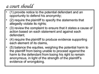 a court should  (1) provide notice to the potential defendant and an opportunity to defend his anonymity; (2) require the plaintiff to specify the statements that allegedly violate its rights;  (3) review the complaint to ensure that it states a cause of action based on each statement and against each defendant;  (4) require the plaintiff to produce evidence supporting each element of its claims,  (5) balance the equities, weighing the potential harm to the plaintiff from being unable to proceed against the harm to the defendant from losing his right to remain anonymous, in light of the strength of the plaintiff’s evidence of wrongdoing.  