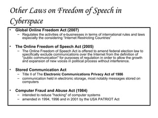 Other Laws on Freedom of Speech in Cyberspace Global Online Freedom Act (2007) Regulates the activities of e-businesses in terms of international rules and laws especially the considering “Internet Restricting Countries” The Online Freedom of Speech Act (2005) The Online Freedom of Speech Act is offered to amend federal election law to specifically exclude communications over the Internet from the definition of "public communication" for purposes of regulation in order to allow the growth and expansion of new voices in political process without interference.  Stored Communication Act Title II of The  Electronic Communications Privacy Act of 1986   communication held in electronic storage, most notably messages stored on computers  Computer Fraud and Abuse Act (1984) intended to reduce "hacking" of computer systems  amended in 1994, 1996 and in 2001 by the USA PATRIOT Act 