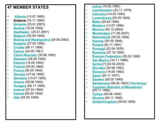 47 MEMBER STATES      Albania  (13.07.1995) Andorra  (10.11.1994) Armenia   (25.01.2001 ) Austria  (16.04.1956) Azerbaijan    (25.01.2001) Belgium   (05.05.1949) Bosnia and Herzegovina  (24.04.2002) Bulgaria  (07.05.1992) Croatia  (06.11.1996) Cyprus  (24.05.1961) Czech Republic  (30.06.1993) Denmark  (05.05.1949) Estonia   (14.05.1993) Finland   (05.05.1989) France  (05.05.1949) Georgia   (27.04.1999) Germany  (13.07.1950) Greece  (09.08.1949) Hungary  (06.11.1990) Iceland  (07.03.1950) Ireland  (05.05.1949) Italy   (05.05.1949) Latvia  (10.02.1995) Liechtenstein  (23.11.1978) Lithuania   (14.05.1993) Luxembourg   (05.05.1949) Malta  (29.04.1965) Moldova  (13.07.1995) Monaco  (05.10.2004) Montenegro  (11.05.2007) Netherlands   (05.05.1949) Norway   (05.05.1949) Poland  (26.11.1991) Portugal  (22.09.1976) Romania  (07.10.1993) Russian Federation  (28.02.1996) San Marino  (16.11.1988) Serbia  [*] (03.04.2003) Slovakia   (30.06.1993) Slovenia  (14.05.1993) Spain   (24.11.1977) Sweden   (05.05.1949) Switzerland  (06.05.1963) ”The former Yugoslav Republic of Macedonia”  (09.11.1995) Turkey   (09.08.1949) Ukraine  (09.11.1995) United Kingdom  (05.05.1949) 