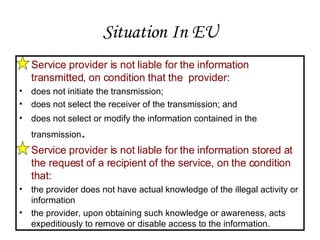Situation In EU Service provider is not liable for the information transmitted, on condition that the  provider: does not initiate the transmission; does not select the receiver of the transmission; and does not select or modify the information contained in the transmission . Service provider is not liable for the information stored at the request of a recipient of the service, on the condition that:  the provider does not have actual knowledge of the illegal activity or information the provider, upon obtaining such knowledge or awareness, acts expeditiously to remove or disable access to the information. 