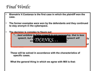 Final Words: Biomatrix V.Costanza is the first case in which the plaintiff won the case. The former examples were won by the defendants and they continued to stay anonym in the cyberspace. The decision is complex to figure out: Whether the defendant is slanderer or s/he discharges a Civic Duty by informing the public Whether the plaintiff is right or s/he wants to cover his/her harmful activities These will be solved in accordance with the characteristics of specific cases. What the general thing in which we agree with Mill is that: “… .best antidote to false speech is not censorship, that is less speech, but more speech out of which true speech will eventually emerge and prevail…” THANKS… 